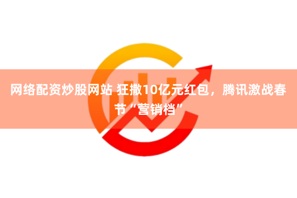 网络配资炒股网站 狂撒10亿元红包，腾讯激战春节“营销档”