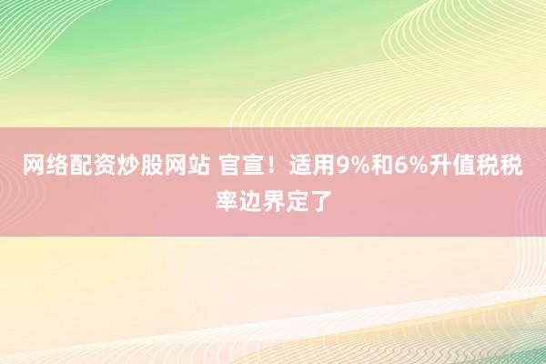 网络配资炒股网站 官宣！适用9%和6%升值税税率边界定了