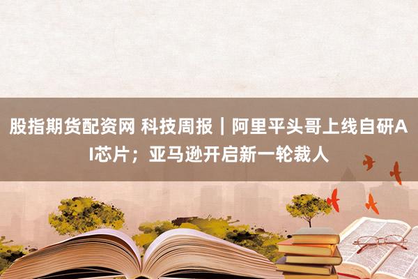 股指期货配资网 科技周报｜阿里平头哥上线自研AI芯片；亚马逊开启新一轮裁人