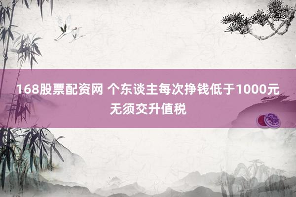 168股票配资网 个东谈主每次挣钱低于1000元无须交升值税