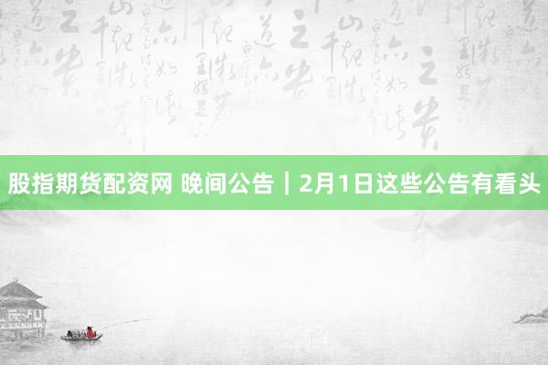 股指期货配资网 晚间公告｜2月1日这些公告有看头