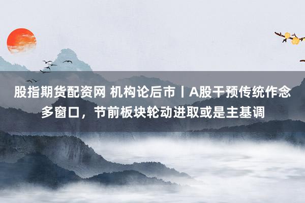 股指期货配资网 机构论后市丨A股干预传统作念多窗口，节前板块轮动进取或是主基调