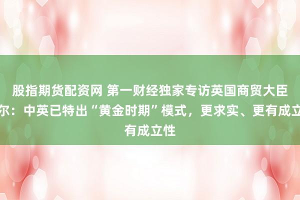 股指期货配资网 第一财经独家专访英国商贸大臣凯尔：中英已特出“黄金时期”模式，更求实、更有成立性