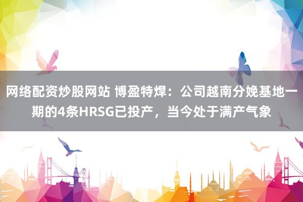 网络配资炒股网站 博盈特焊：公司越南分娩基地一期的4条HRSG已投产，当今处于满产气象