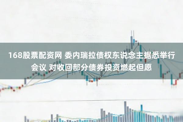 168股票配资网 委内瑞拉债权东说念主据悉举行会议 对收回部分债券投资燃起但愿