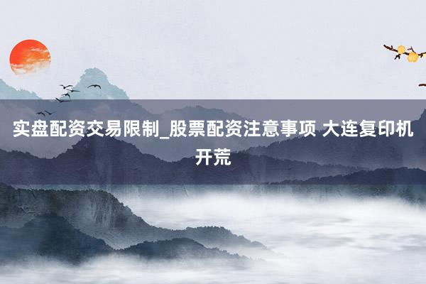 实盘配资交易限制_股票配资注意事项 大连复印机开荒