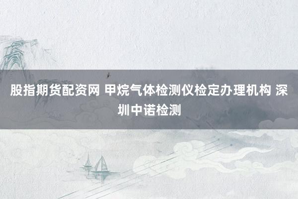 股指期货配资网 甲烷气体检测仪检定办理机构 深圳中诺检测