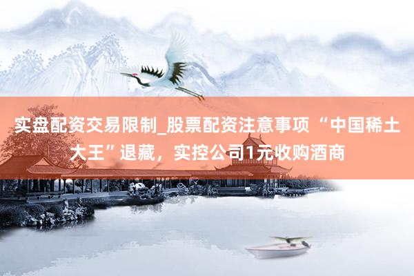 实盘配资交易限制_股票配资注意事项 “中国稀土大王”退藏，实控公司1元收购酒商