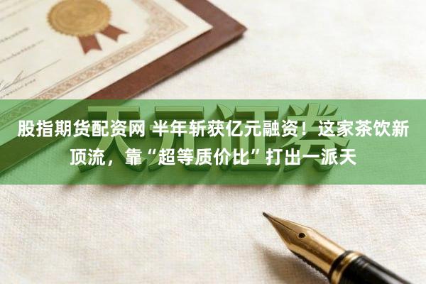 股指期货配资网 半年斩获亿元融资！这家茶饮新顶流，靠“超等质价比”打出一派天