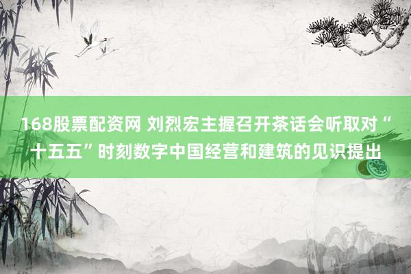 168股票配资网 刘烈宏主握召开茶话会听取对“十五五”时刻数字中国经营和建筑的见识提出