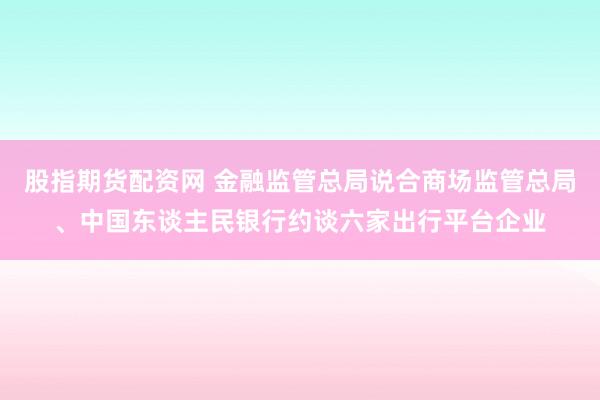 股指期货配资网 金融监管总局说合商场监管总局、中国东谈主民银行约谈六家出行平台企业