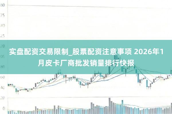 实盘配资交易限制_股票配资注意事项 2026年1月皮卡厂商批发销量排行快报