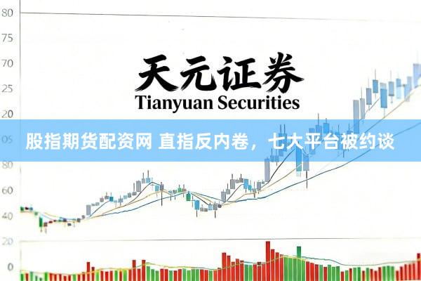 股指期货配资网 直指反内卷，七大平台被约谈