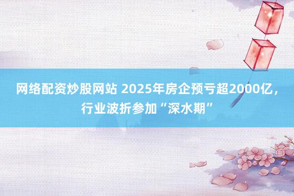 网络配资炒股网站 2025年房企预亏超2000亿，行业波折参加“深水期”