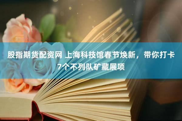 股指期货配资网 上海科技馆春节焕新，带你打卡7个不列队矿藏展项