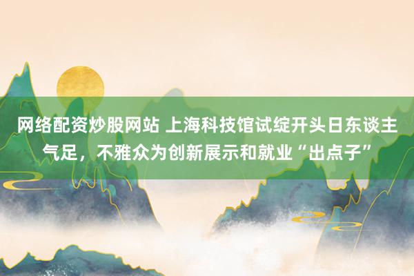 网络配资炒股网站 上海科技馆试绽开头日东谈主气足，不雅众为创新展示和就业“出点子”