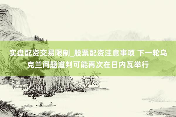 实盘配资交易限制_股票配资注意事项 下一轮乌克兰问题道判可能再次在日内瓦举行