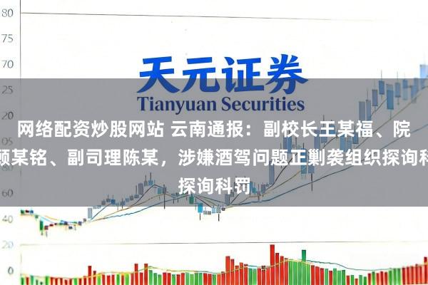 网络配资炒股网站 云南通报：副校长王某福、院长顾某铭、副司理陈某，涉嫌酒驾问题正剿袭组织探询科罚