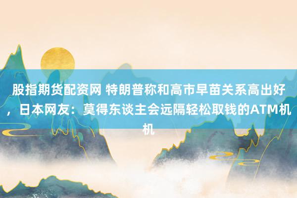股指期货配资网 特朗普称和高市早苗关系高出好，日本网友：莫得东谈主会远隔轻松取钱的ATM机