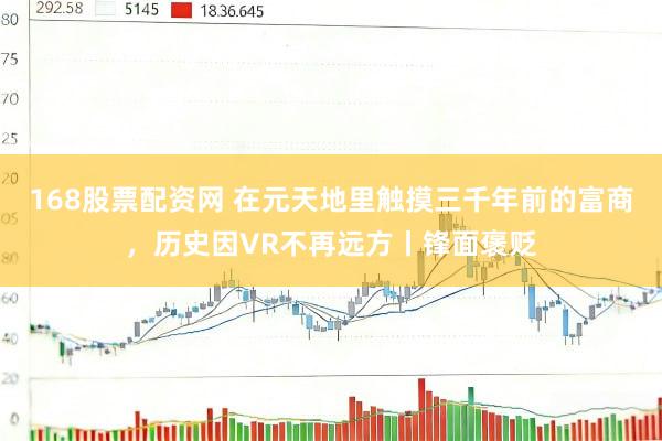 168股票配资网 在元天地里触摸三千年前的富商，历史因VR不再远方丨锋面褒贬