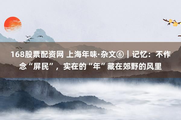 168股票配资网 上海年味·杂文⑥｜记忆：不作念“屏民”，实在的“年”藏在郊野的风里