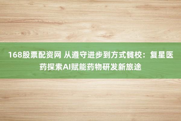 168股票配资网 从遵守进步到方式雠校：复星医药探索AI赋能药物研发新旅途