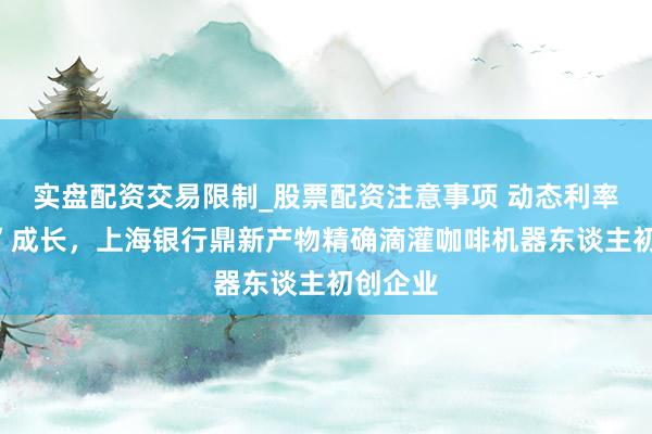 实盘配资交易限制_股票配资注意事项 动态利率“陪跑”成长，上海银行鼎新产物精确滴灌咖啡机器东谈主初创企业