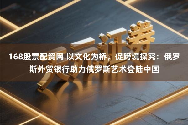 168股票配资网 以文化为桥，促跨境探究：俄罗斯外贸银行助力俄罗斯艺术登陆中国