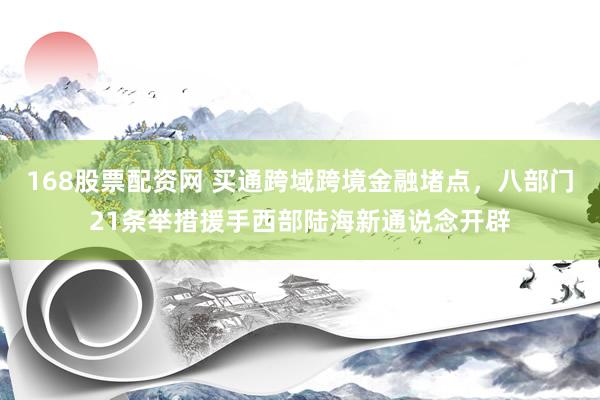 168股票配资网 买通跨域跨境金融堵点，八部门21条举措援手西部陆海新通说念开辟