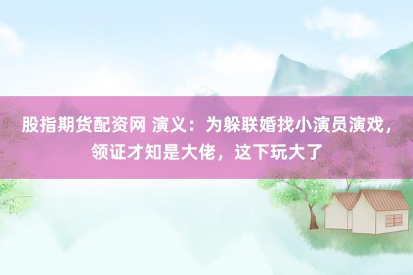 股指期货配资网 演义：为躲联婚找小演员演戏，领证才知是大佬，这下玩大了