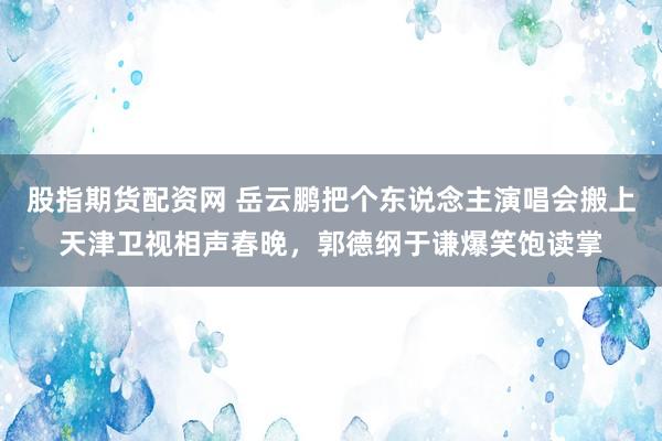 股指期货配资网 岳云鹏把个东说念主演唱会搬上天津卫视相声春晚，郭德纲于谦爆笑饱读掌