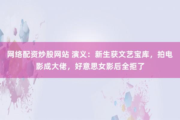 网络配资炒股网站 演义：新生获文艺宝库，拍电影成大佬，好意思女影后全拒了