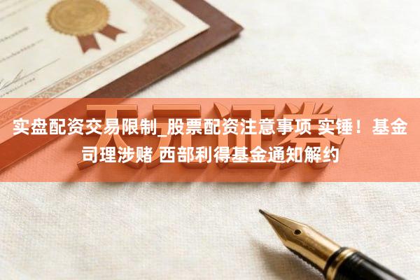 实盘配资交易限制_股票配资注意事项 实锤！基金司理涉赌 西部利得基金通知解约