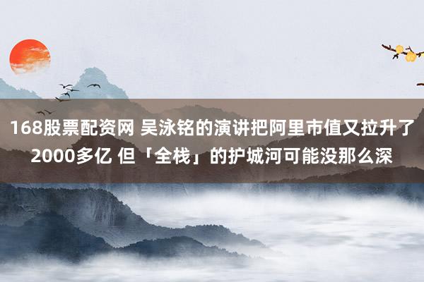 168股票配资网 吴泳铭的演讲把阿里市值又拉升了2000多亿 但「全栈」的护城河可能没那么深