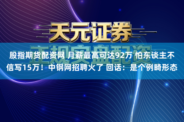 股指期货配资网 月薪最高可达92万 怕东谈主不信写15万！中钢网招聘火了 回话：是个例畸形态