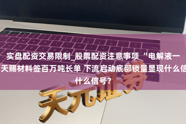 实盘配资交易限制_股票配资注意事项 “电解液一哥”天赐材料签百万吨长单 下流启动底部锁量显现什么信号？