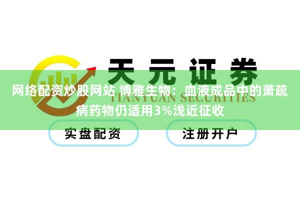 网络配资炒股网站 博雅生物：血液成品中的萧疏病药物仍适用3%浅近征收