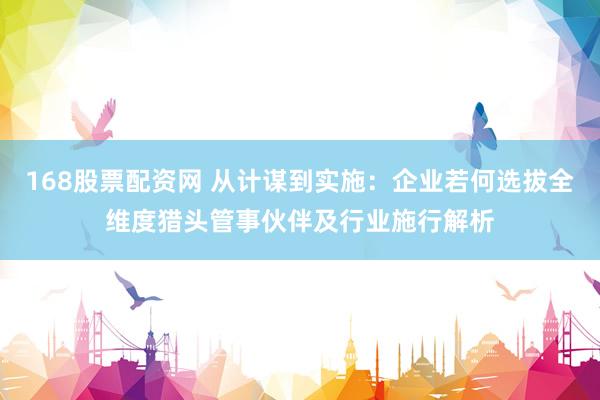 168股票配资网 从计谋到实施：企业若何选拔全维度猎头管事伙伴及行业施行解析