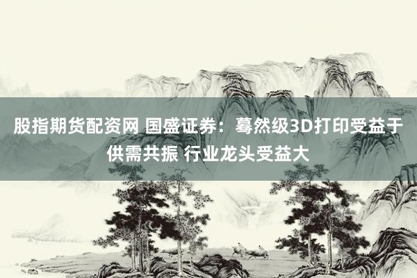 股指期货配资网 国盛证券：蓦然级3D打印受益于供需共振 行业龙头受益大