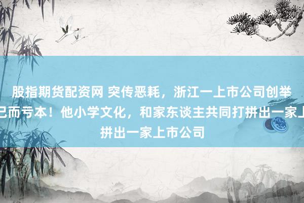 股指期货配资网 突传恶耗，浙江一上市公司创举东谈主已而亏本！他小学文化，和家东谈主共同打拼出一家上市公司