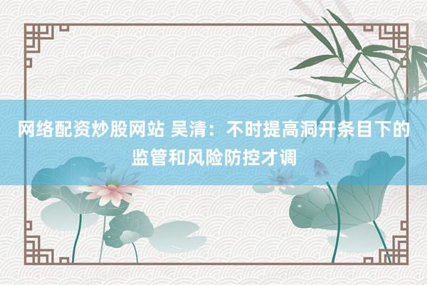 网络配资炒股网站 吴清：不时提高洞开条目下的监管和风险防控才调