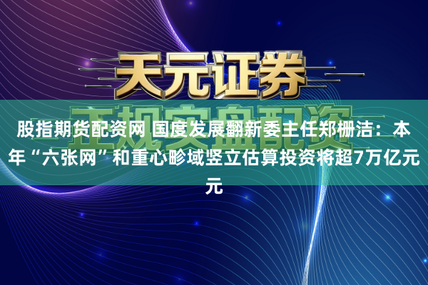 股指期货配资网 国度发展翻新委主任郑栅洁：本年“六张网”和重心畛域竖立估算投资将超7万亿元