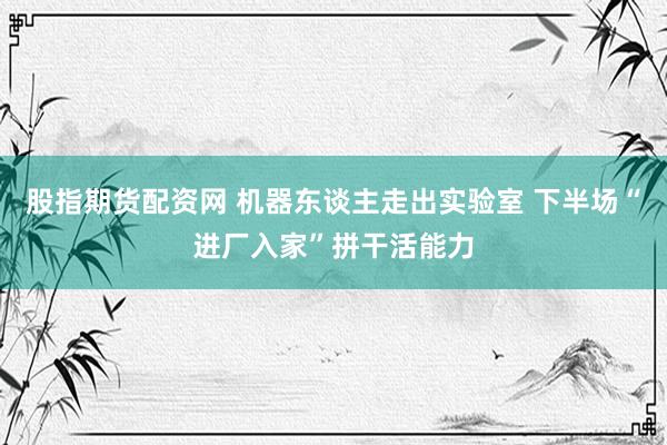 股指期货配资网 机器东谈主走出实验室 下半场“进厂入家”拼干活能力