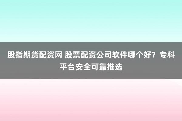 股指期货配资网 股票配资公司软件哪个好？专科平台安全可靠推选