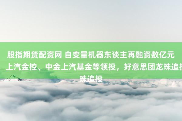 股指期货配资网 自变量机器东谈主再融资数亿元 ，上汽金控、中金上汽基金等领投，好意思团龙珠追投