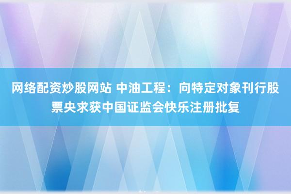 网络配资炒股网站 中油工程：向特定对象刊行股票央求获中国证监会快乐注册批复