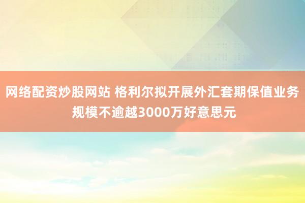 网络配资炒股网站 格利尔拟开展外汇套期保值业务 规模不逾越3000万好意思元