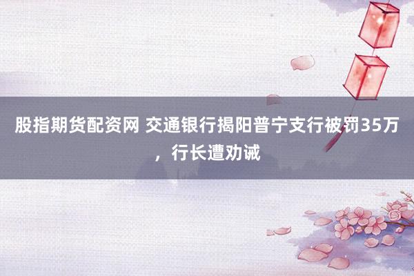 股指期货配资网 交通银行揭阳普宁支行被罚35万，行长遭劝诫