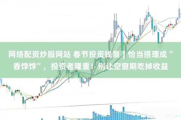网络配资炒股网站 春节投资钱景∣恰当搭理成“香饽饽”，投资者隆重！别让空窗期吃掉收益