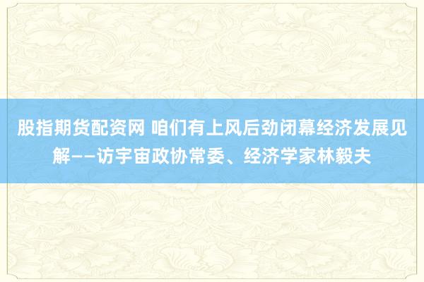 股指期货配资网 咱们有上风后劲闭幕经济发展见解——访宇宙政协常委、经济学家林毅夫
